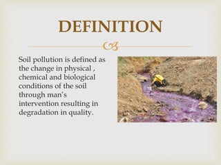 
DEFINITION
Soil pollution is defined as
the change in physical ,
chemical and biological
conditions of the soil
through man’s
intervention resulting in
degradation in quality.
 