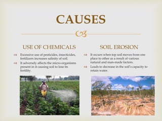 
CAUSES
USE OF CHEMICALS
 Excessive use of pesticides, insecticides,
fertilizers increases salinity of soil.
 It adversely affects the micro-organisms
present in it causing soil to lose its
fertility.
SOIL EROSION
 It occurs when top soil moves from one
place to other as a result of various
natural and man-made factors.
 Leads to decrease in the soil’s capacity to
retain water.
 