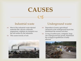 
CAUSES
Industrial waste
 Most of the industrial waste rejected
materials like calcium carbonate,
magnesium, sulphate are dumped over
the soil surface by the industries.
 This causes toxicity of soil.
Underground waste
 Deposition of many agricultural
chemicals in the underground layers has
distributed the normal activities.
 Living of earthworms, centipede, frogs,
rats underground has greatly distributed
the ecological equilibrium is badly
affected.
 