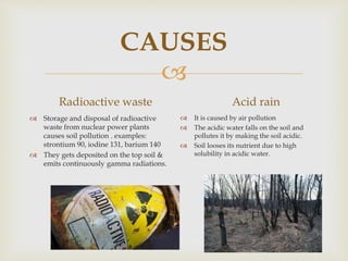 
CAUSES
Radioactive waste
 Storage and disposal of radioactive
waste from nuclear power plants
causes soil pollution . examples:
strontium 90, iodine 131, barium 140
 They gets deposited on the top soil &
emits continuously gamma radiations.
Acid rain
 It is caused by air pollution
 The acidic water falls on the soil and
pollutes it by making the soil acidic.
 Soil looses its nutrient due to high
solubility in acidic water.
 