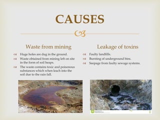 
CAUSES
Waste from mining
 Huge holes are dug in the ground.
 Waste obtained from mining left on site
in the form of soil heaps.
 The waste contains toxic and poisonous
substances which when leach into the
soil due to the rain fall.
Leakage of toxins
 Faulty landfills.
 Bursting of underground bins.
 Seepage from faulty sewage systems.
 