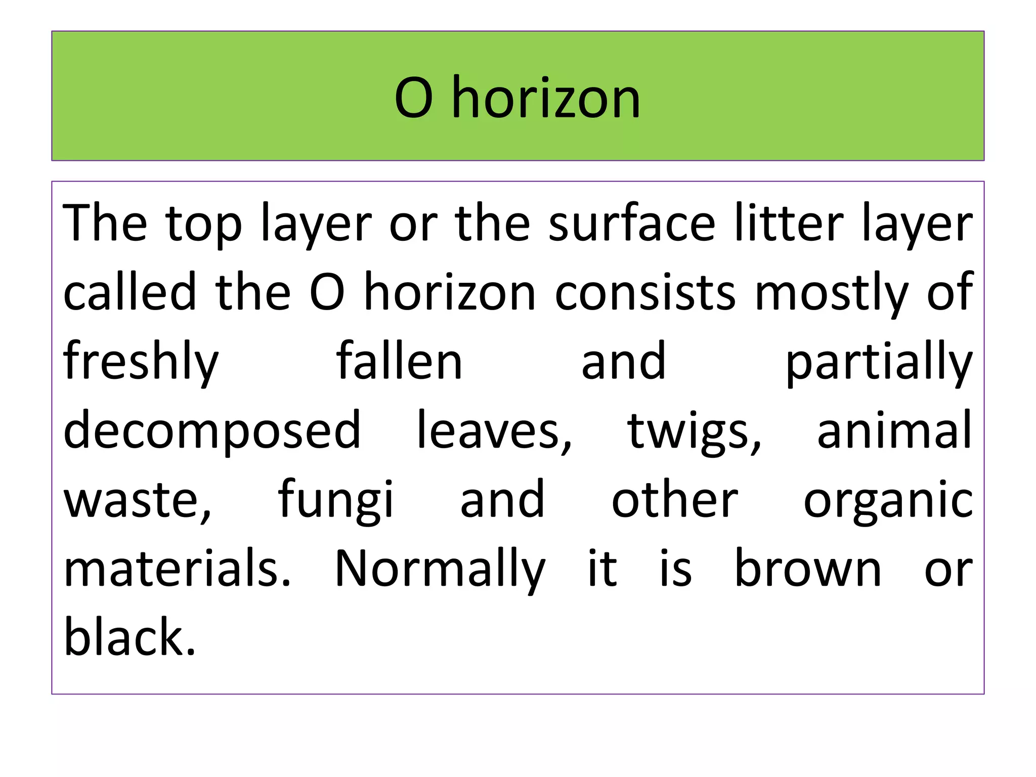 O horizon
The top layer or the surface litter layer
called the O horizon consists mostly of
freshly fallen and partially
decomposed leaves, twigs, animal
waste, fungi and other organic
materials. Normally it is brown or
black.
 