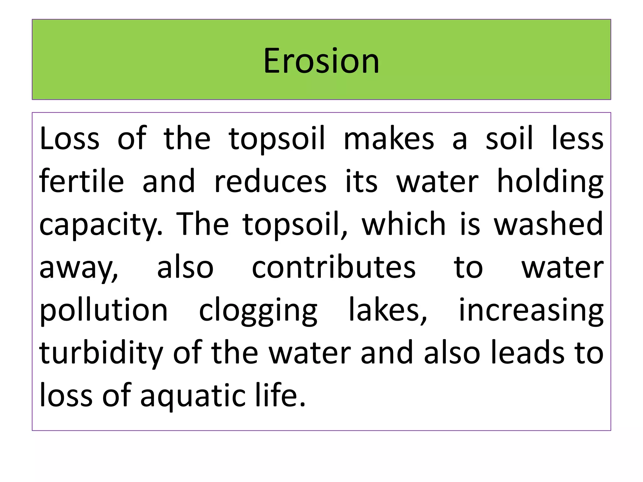 Erosion
Loss of the topsoil makes a soil less
fertile and reduces its water holding
capacity. The topsoil, which is washed
away, also contributes to water
pollution clogging lakes, increasing
turbidity of the water and also leads to
loss of aquatic life.
 