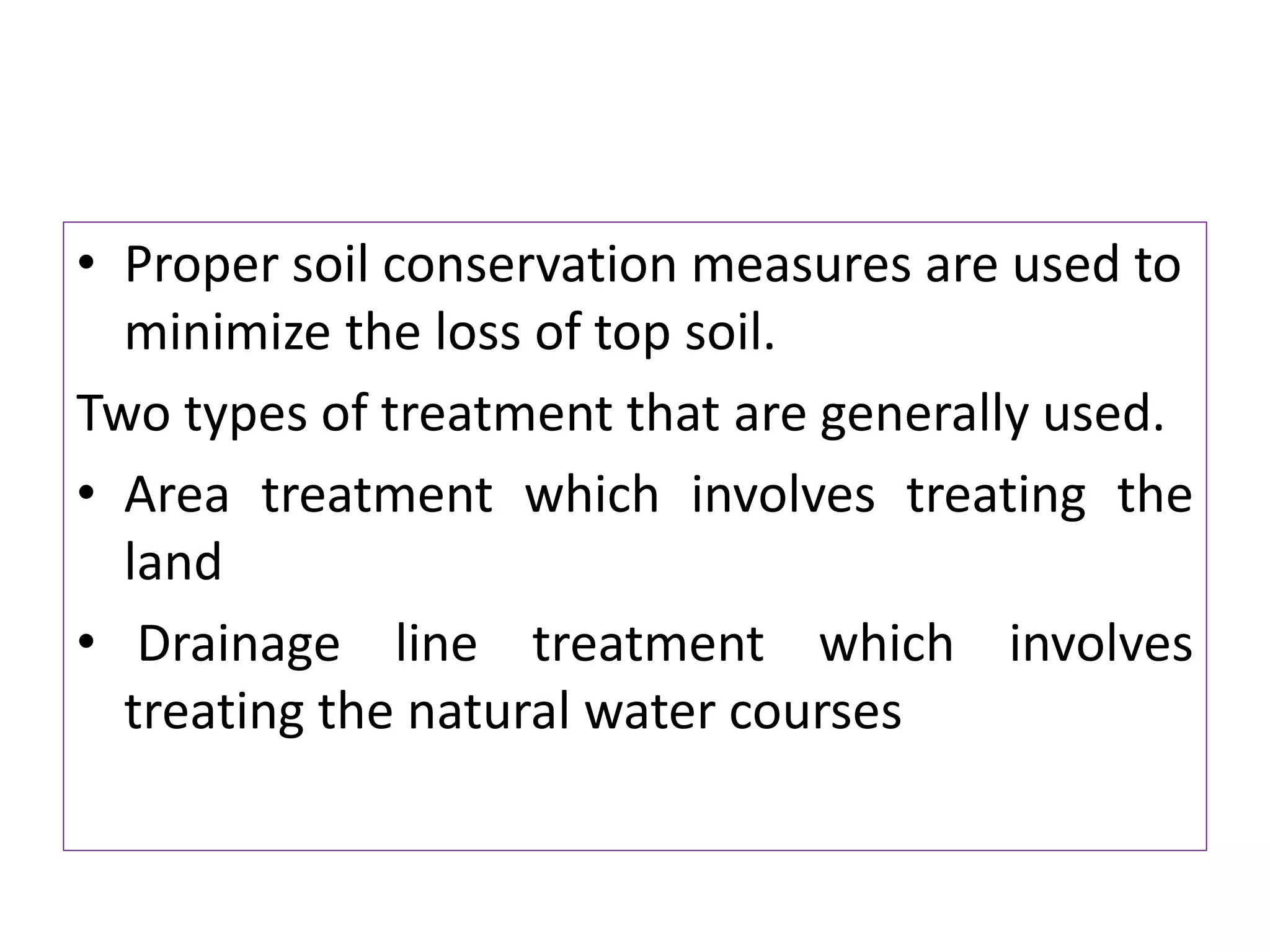 • Proper soil conservation measures are used to
minimize the loss of top soil.
Two types of treatment that are generally used.
• Area treatment which involves treating the
land
• Drainage line treatment which involves
treating the natural water courses
 