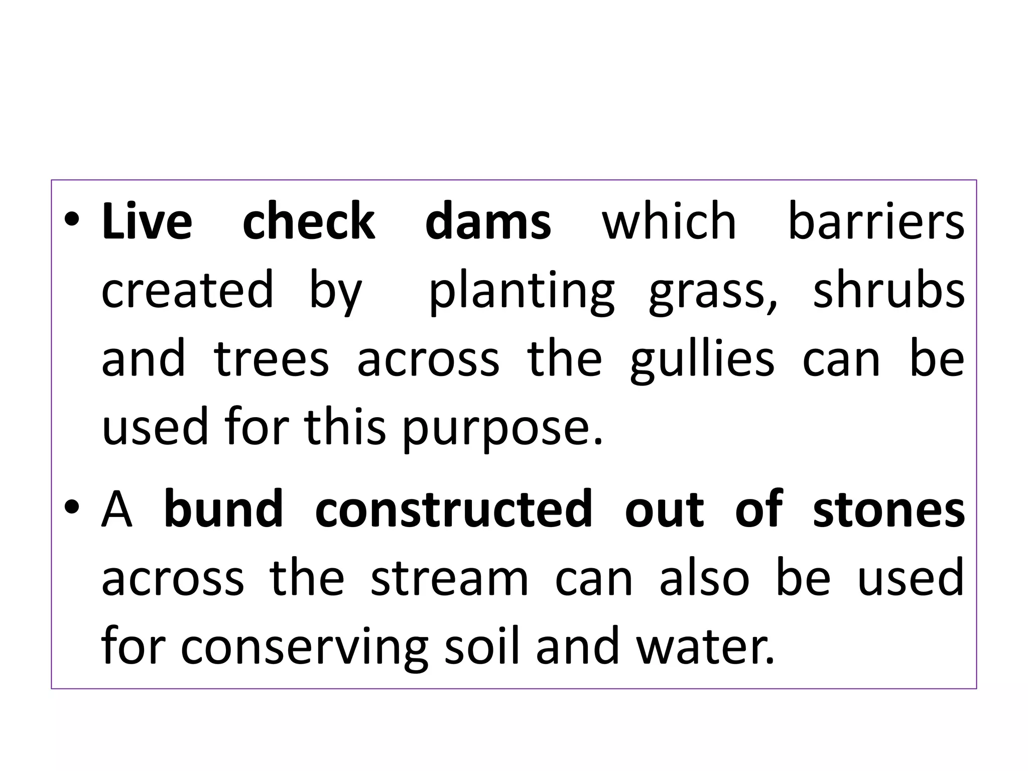 • Live check dams which barriers
created by planting grass, shrubs
and trees across the gullies can be
used for this purpose.
• A bund constructed out of stones
across the stream can also be used
for conserving soil and water.
 