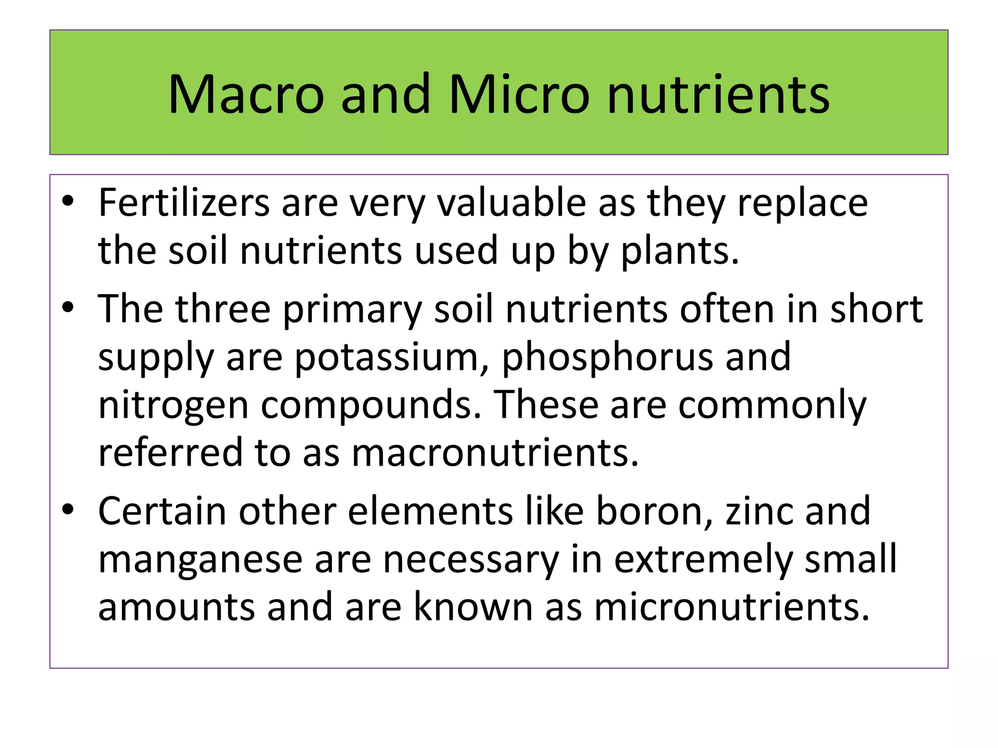 Macro and Micro nutrients
• Fertilizers are very valuable as they replace
the soil nutrients used up by plants.
• The three primary soil nutrients often in short
supply are potassium, phosphorus and
nitrogen compounds. These are commonly
referred to as macronutrients.
• Certain other elements like boron, zinc and
manganese are necessary in extremely small
amounts and are known as micronutrients.
 