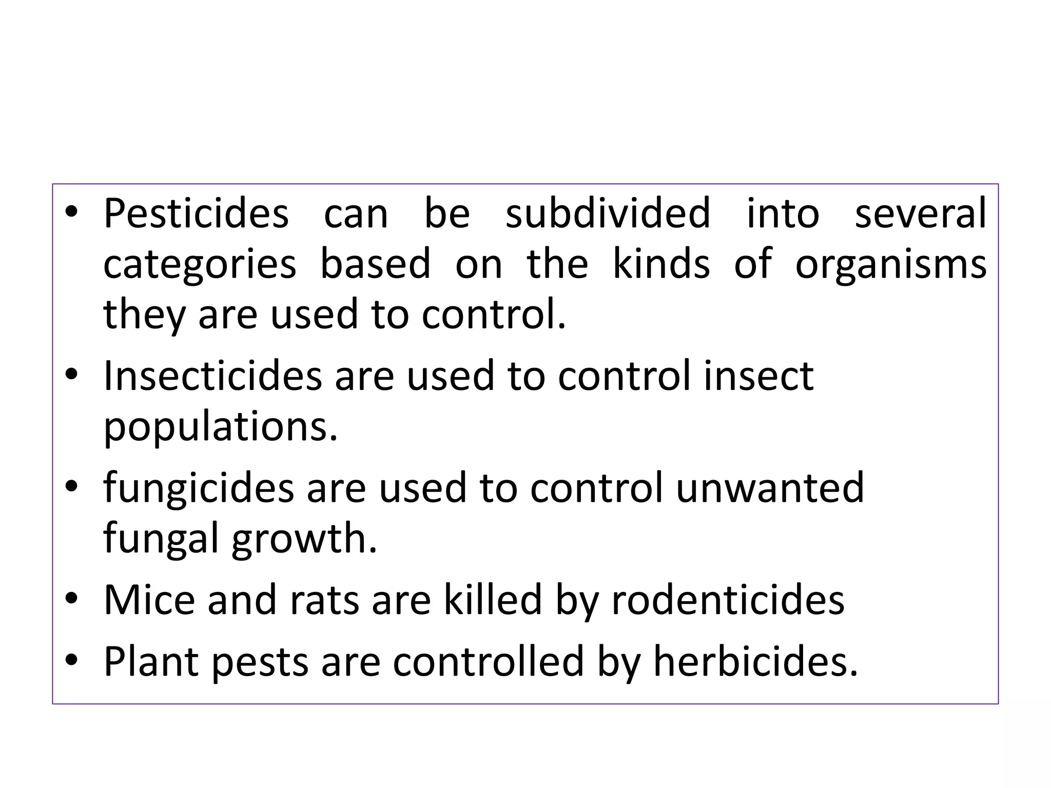 • Pesticides can be subdivided into several
categories based on the kinds of organisms
they are used to control.
• Insecticides are used to control insect
populations.
• fungicides are used to control unwanted
fungal growth.
• Mice and rats are killed by rodenticides
• Plant pests are controlled by herbicides.
 