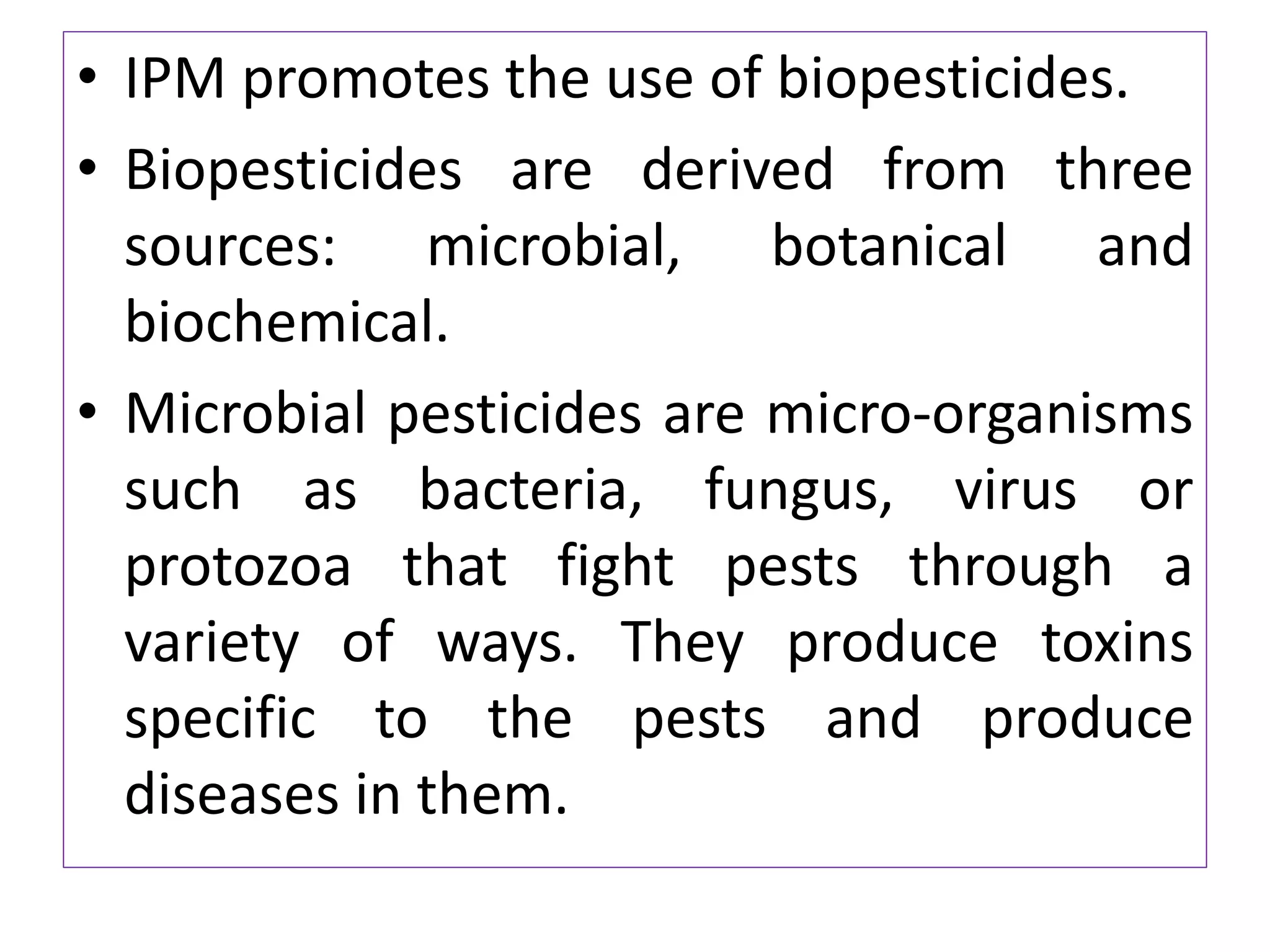 • IPM promotes the use of biopesticides.
• Biopesticides are derived from three
sources: microbial, botanical and
biochemical.
• Microbial pesticides are micro-organisms
such as bacteria, fungus, virus or
protozoa that fight pests through a
variety of ways. They produce toxins
specific to the pests and produce
diseases in them.
 