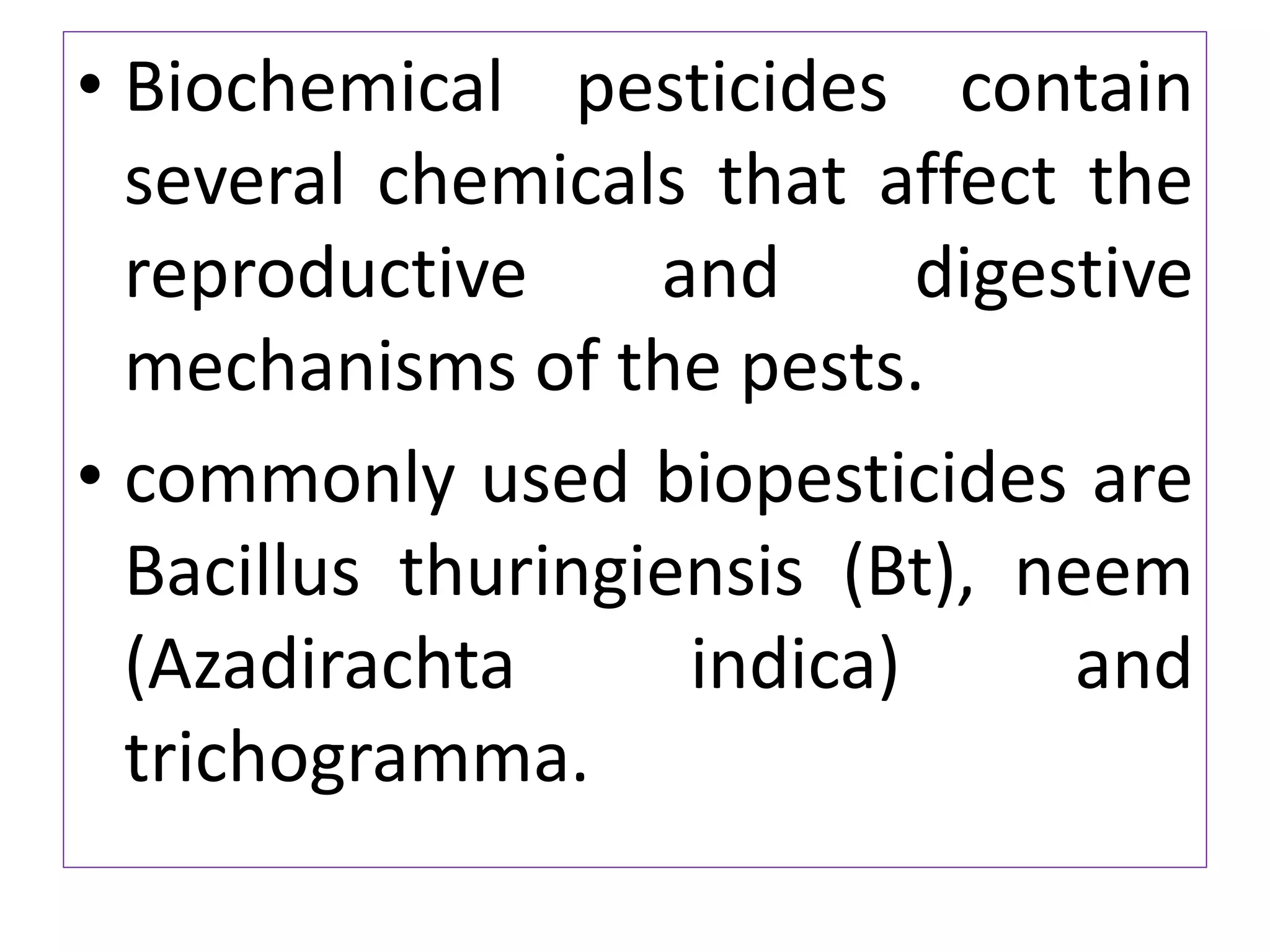 • Biochemical pesticides contain
several chemicals that affect the
reproductive and digestive
mechanisms of the pests.
• commonly used biopesticides are
Bacillus thuringiensis (Bt), neem
(Azadirachta indica) and
trichogramma.
 