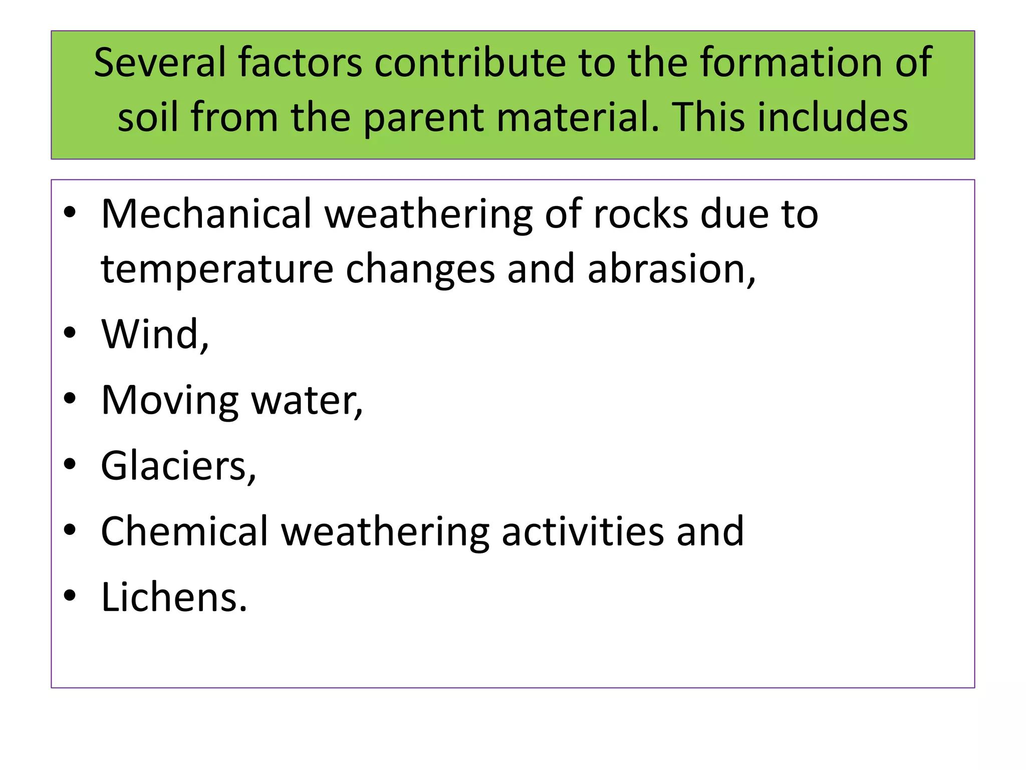 Several factors contribute to the formation of
soil from the parent material. This includes
• Mechanical weathering of rocks due to
temperature changes and abrasion,
• Wind,
• Moving water,
• Glaciers,
• Chemical weathering activities and
• Lichens.
 