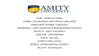 NAME - MUSKAAN VERMA
COURSE - INTEGRATED B.A.B.ED SPECIAL EDUCATION
ENROLLMENT NUMBER -A14065322017
DEPARTMENT - AMITY INSTITUTE OF REHABILITATION SCIENCES
INSTITUTE - AMITY UNIVERSITY
SEMESTER - 2ND SEMESTER
BATCH - 2022-2026
SUBJECT CODE - EVS102
SUBJECT - ENVIRONMENTAL STUDIES 2
FACULTY - Dr. Harshita Jain
 