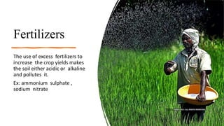Fertilizers
The use of excess fertilizers to
increase the crop yields makes
the soil either acidic or alkaline
and pollutes it.
Ex: ammonium sulphate ,
sodium nitrate
 