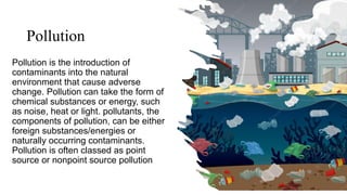 Pollution
Pollution is the introduction of
contaminants into the natural
environment that cause adverse
change. Pollution can take the form of
chemical substances or energy, such
as noise, heat or light. pollutants, the
components of pollution, can be either
foreign substances/energies or
naturally occurring contaminants.
Pollution is often classed as point
source or nonpoint source pollution
 