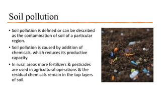 Soil pollution
• Soil pollution is defined or can be described
as the contamination of soil of a particular
region.
• Soil pollution is caused by addition of
chemicals, which reduces its productive
capacity.
• In rural areas more fertilizers & pesticides
are used in agricultural operations & the
residual chemicals remain in the top layers
of soil.
 