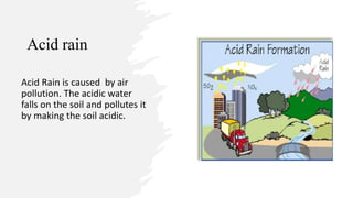 Acid rain
Acid Rain is caused by air
pollution. The acidic water
falls on the soil and pollutes it
by making the soil acidic.
 
