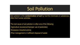 Soil Pollution
Soil pollution is the contamination of soil by harmful chemicals or substances,
often from human activities.
The root cause of soil pollution is often one of the following:
•Agriculture (excessive/improper use of pesticides)
•Excessive industrial activity
•Poor management or inefficient disposal of waste
 