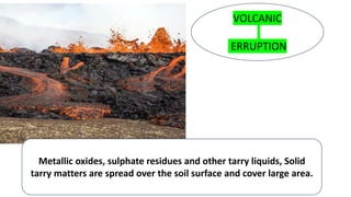 VOLCANIC
ERRUPTION
Metallic oxides, sulphate residues and other tarry liquids, Solid
tarry matters are spread over the soil surface and cover large area.
 