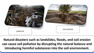 LANDSLIDE
SOIL EROSION
Natural disasters such as landslides, floods, and soil erosion
can cause soil pollution by disrupting the natural balance and
introducing harmful substances into the soil environment.
 