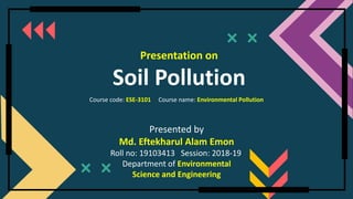 Course code: ESE-3101 Course name: Environmental Pollution
Presentation on
Soil Pollution
Presented by
Md. Eftekharul Alam Emon
Roll no: 19103413 Session: 2018-19
Department of Environmental
Science and Engineering
 