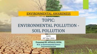 TOPIC:
ENVIRONMENTAL POLLUTION -
SOIL POLLUTION
ENVIRONMENTAL AWARENESS
DATE:
04th May’ 2024
Presented BY: AFZALUL HODA
M.Sc. in Environmental Science
Environmental Specialist
 