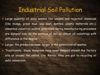  Large quantity of solid wastes like unused and rejected chemicals
(like sludge, press mud, saw dust, bottles, plastic materials etc.),
unwanted industrial wastes generated during manufacturing processes
are dumped over on the surface of soil by almost all industries with
difference in the degree.
 Larger the production base, larger is the generation of wastes.
 Traditionally, these materials have been dumped around the factory
site or around the entire city. Rarely, they are put to recycling or
safe conversion.
 