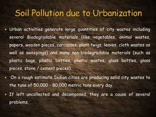  Urban activities generate large quantities of city wastes including
several Biodegradable materials (like vegetables, animal wastes,
papers, wooden pieces, carcasses, plant twigs, leaves, cloth wastes as
well as sweepings) and many non-biodegradable materials (such as
plastic bags, plastic bottles, plastic wastes, glass bottles, glass
pieces, stone / cement pieces).
 On a rough estimate Indian cities are producing solid city wastes to
the tune of 50,000 - 80,000 metric tons every day.
 If left uncollected and decomposed, they are a cause of several
problems.
 