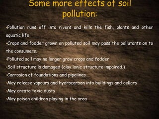 •Pollution runs off into rivers and kills the fish, plants and other
aquatic life
•Crops and fodder grown on polluted soil may pass the pollutants on to
the consumers.
•Polluted soil may no longer grow crops and fodder
•Soil structure is damaged (clay ionic structure impaired.)
•Corrosion of foundations and pipelines
•May release vapours and hydrocarbon into buildings and cellars
•May create toxic dusts
•May poison children playing in the area
 