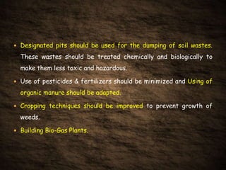  Designated pits should be used for the dumping of soil wastes.
These wastes should be treated chemically and biologically to
make them less toxic and hazardous.
 Use of pesticides & fertilizers should be minimized and Using of
organic manure should be adapted.
 Cropping techniques should be improved to prevent growth of
weeds.
 Building Bio-Gas Plants.
 