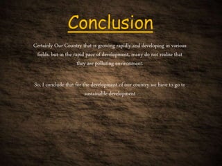 Certainly Our Country that is growing rapidly and developing in various
fields, but in the rapid pace of development, many do not realise that
they are polluting environment.
So, I conclude that for the development of our country we have to go to
sustainable development
 