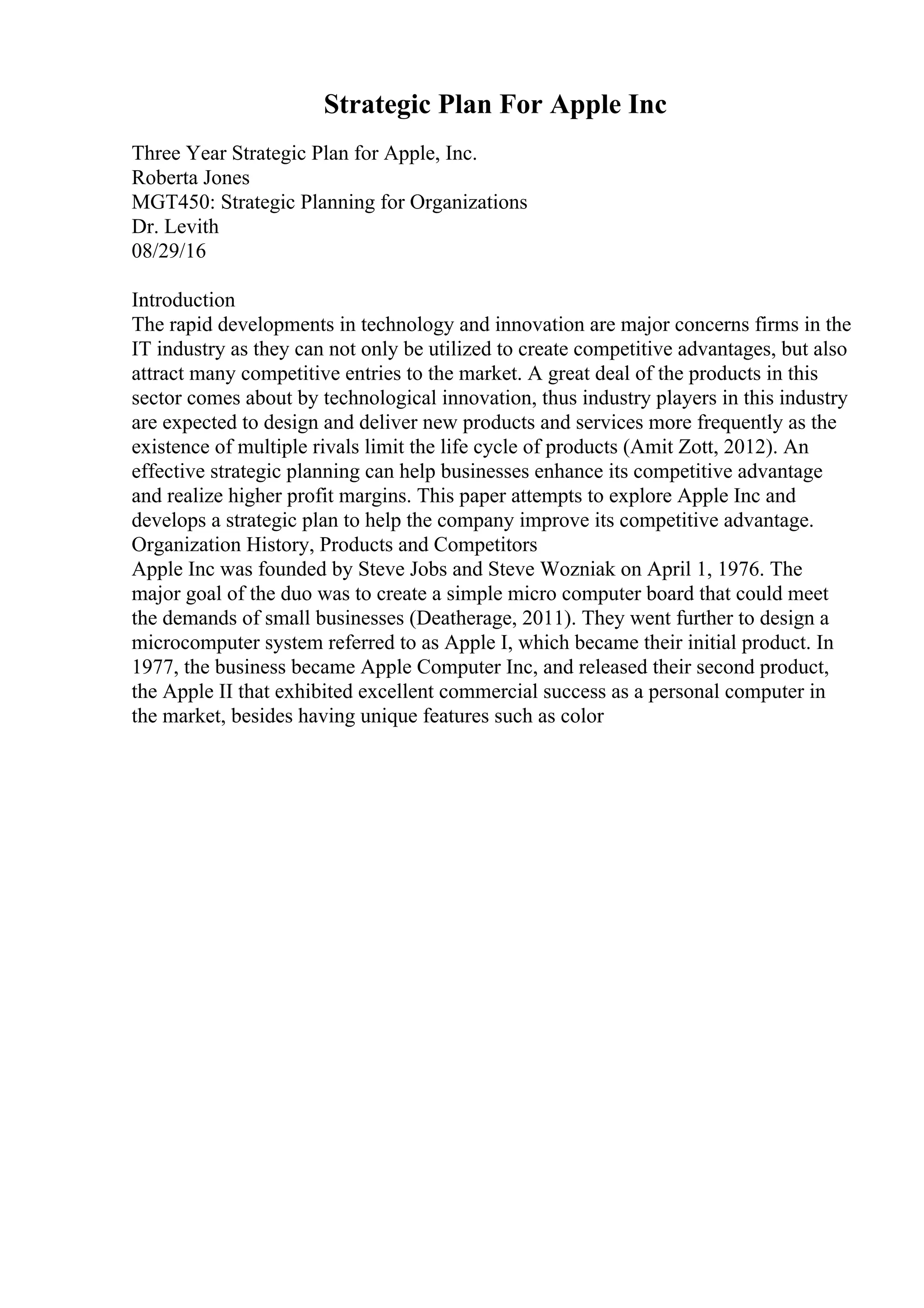 Strategic Plan For Apple Inc
Three Year Strategic Plan for Apple, Inc.
Roberta Jones
MGT450: Strategic Planning for Organizations
Dr. Levith
08/29/16
Introduction
The rapid developments in technology and innovation are major concerns firms in the
IT industry as they can not only be utilized to create competitive advantages, but also
attract many competitive entries to the market. A great deal of the products in this
sector comes about by technological innovation, thus industry players in this industry
are expected to design and deliver new products and services more frequently as the
existence of multiple rivals limit the life cycle of products (Amit Zott, 2012). An
effective strategic planning can help businesses enhance its competitive advantage
and realize higher profit margins. This paper attempts to explore Apple Inc and
develops a strategic plan to help the company improve its competitive advantage.
Organization History, Products and Competitors
Apple Inc was founded by Steve Jobs and Steve Wozniak on April 1, 1976. The
major goal of the duo was to create a simple micro computer board that could meet
the demands of small businesses (Deatherage, 2011). They went further to design a
microcomputer system referred to as Apple I, which became their initial product. In
1977, the business became Apple Computer Inc, and released their second product,
the Apple II that exhibited excellent commercial success as a personal computer in
the market, besides having unique features such as color
 