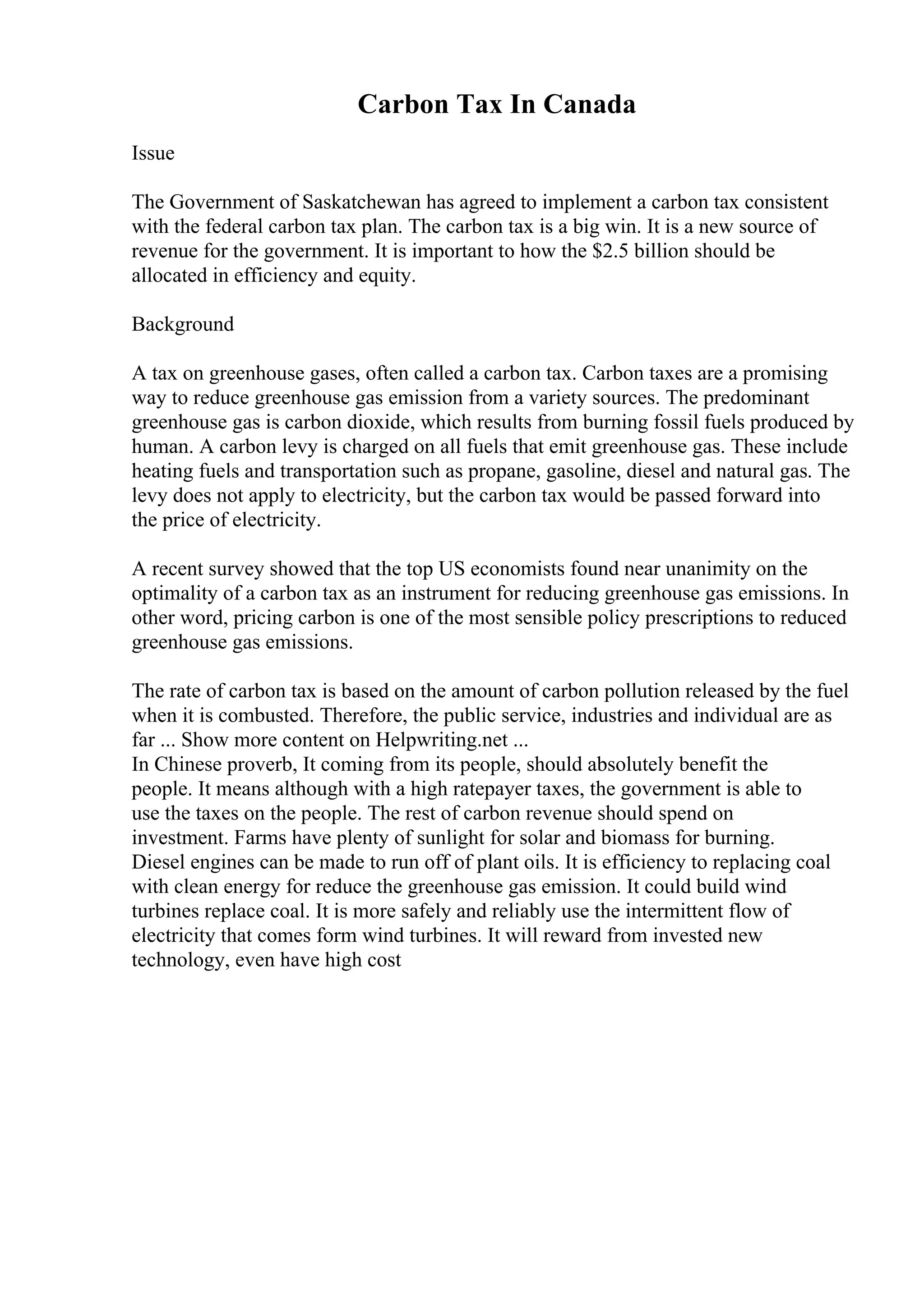 Carbon Tax In Canada
Issue
The Government of Saskatchewan has agreed to implement a carbon tax consistent
with the federal carbon tax plan. The carbon tax is a big win. It is a new source of
revenue for the government. It is important to how the $2.5 billion should be
allocated in efficiency and equity.
Background
A tax on greenhouse gases, often called a carbon tax. Carbon taxes are a promising
way to reduce greenhouse gas emission from a variety sources. The predominant
greenhouse gas is carbon dioxide, which results from burning fossil fuels produced by
human. A carbon levy is charged on all fuels that emit greenhouse gas. These include
heating fuels and transportation such as propane, gasoline, diesel and natural gas. The
levy does not apply to electricity, but the carbon tax would be passed forward into
the price of electricity.
A recent survey showed that the top US economists found near unanimity on the
optimality of a carbon tax as an instrument for reducing greenhouse gas emissions. In
other word, pricing carbon is one of the most sensible policy prescriptions to reduced
greenhouse gas emissions.
The rate of carbon tax is based on the amount of carbon pollution released by the fuel
when it is combusted. Therefore, the public service, industries and individual are as
far ... Show more content on Helpwriting.net ...
In Chinese proverb, It coming from its people, should absolutely benefit the
people. It means although with a high ratepayer taxes, the government is able to
use the taxes on the people. The rest of carbon revenue should spend on
investment. Farms have plenty of sunlight for solar and biomass for burning.
Diesel engines can be made to run off of plant oils. It is efficiency to replacing coal
with clean energy for reduce the greenhouse gas emission. It could build wind
turbines replace coal. It is more safely and reliably use the intermittent flow of
electricity that comes form wind turbines. It will reward from invested new
technology, even have high cost
 