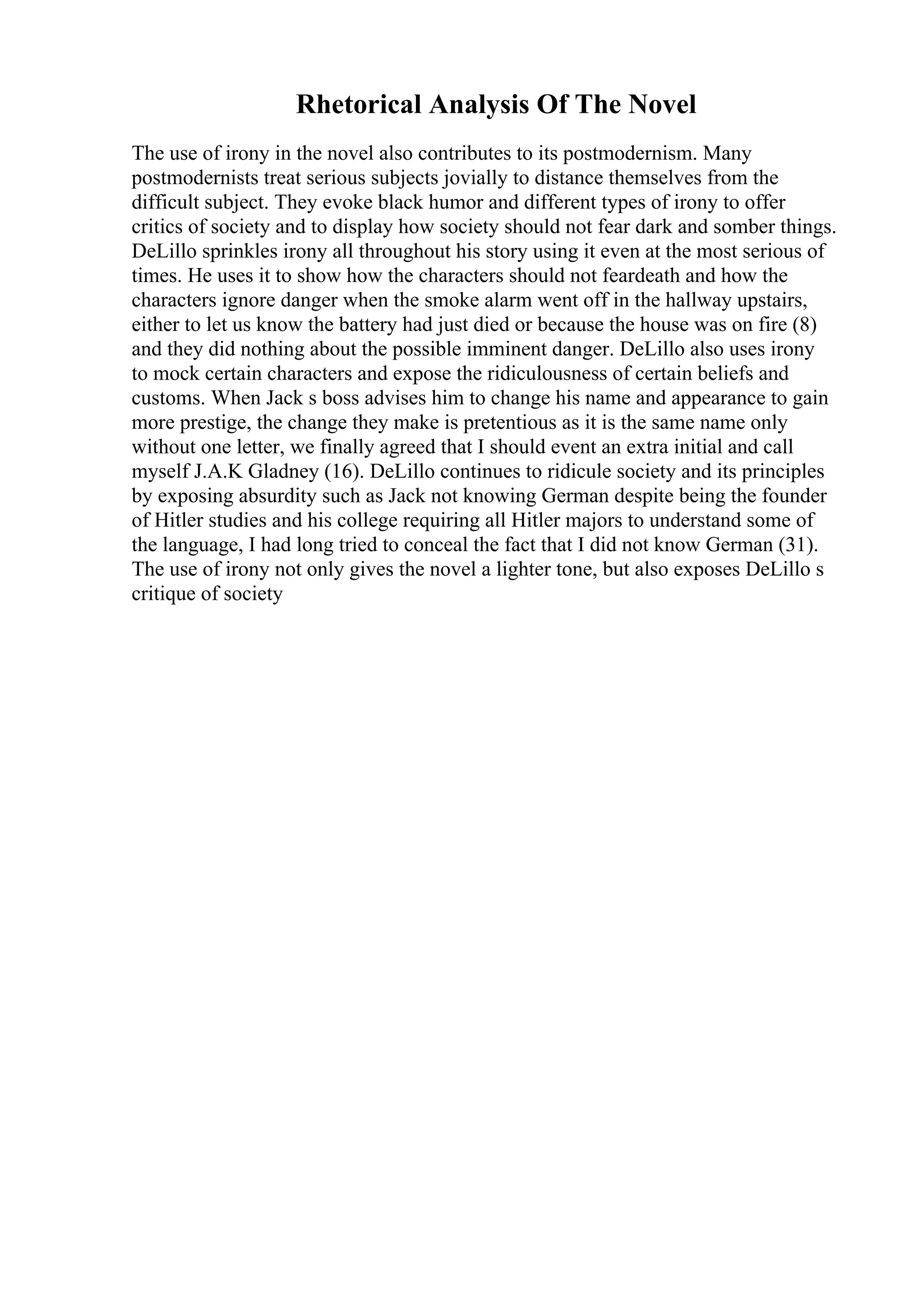 Rhetorical Analysis Of The Novel
The use of irony in the novel also contributes to its postmodernism. Many
postmodernists treat serious subjects jovially to distance themselves from the
difficult subject. They evoke black humor and different types of irony to offer
critics of society and to display how society should not fear dark and somber things.
DeLillo sprinkles irony all throughout his story using it even at the most serious of
times. He uses it to show how the characters should not feardeath and how the
characters ignore danger when the smoke alarm went off in the hallway upstairs,
either to let us know the battery had just died or because the house was on fire (8)
and they did nothing about the possible imminent danger. DeLillo also uses irony
to mock certain characters and expose the ridiculousness of certain beliefs and
customs. When Jack s boss advises him to change his name and appearance to gain
more prestige, the change they make is pretentious as it is the same name only
without one letter, we finally agreed that I should event an extra initial and call
myself J.A.K Gladney (16). DeLillo continues to ridicule society and its principles
by exposing absurdity such as Jack not knowing German despite being the founder
of Hitler studies and his college requiring all Hitler majors to understand some of
the language, I had long tried to conceal the fact that I did not know German (31).
The use of irony not only gives the novel a lighter tone, but also exposes DeLillo s
critique of society
 