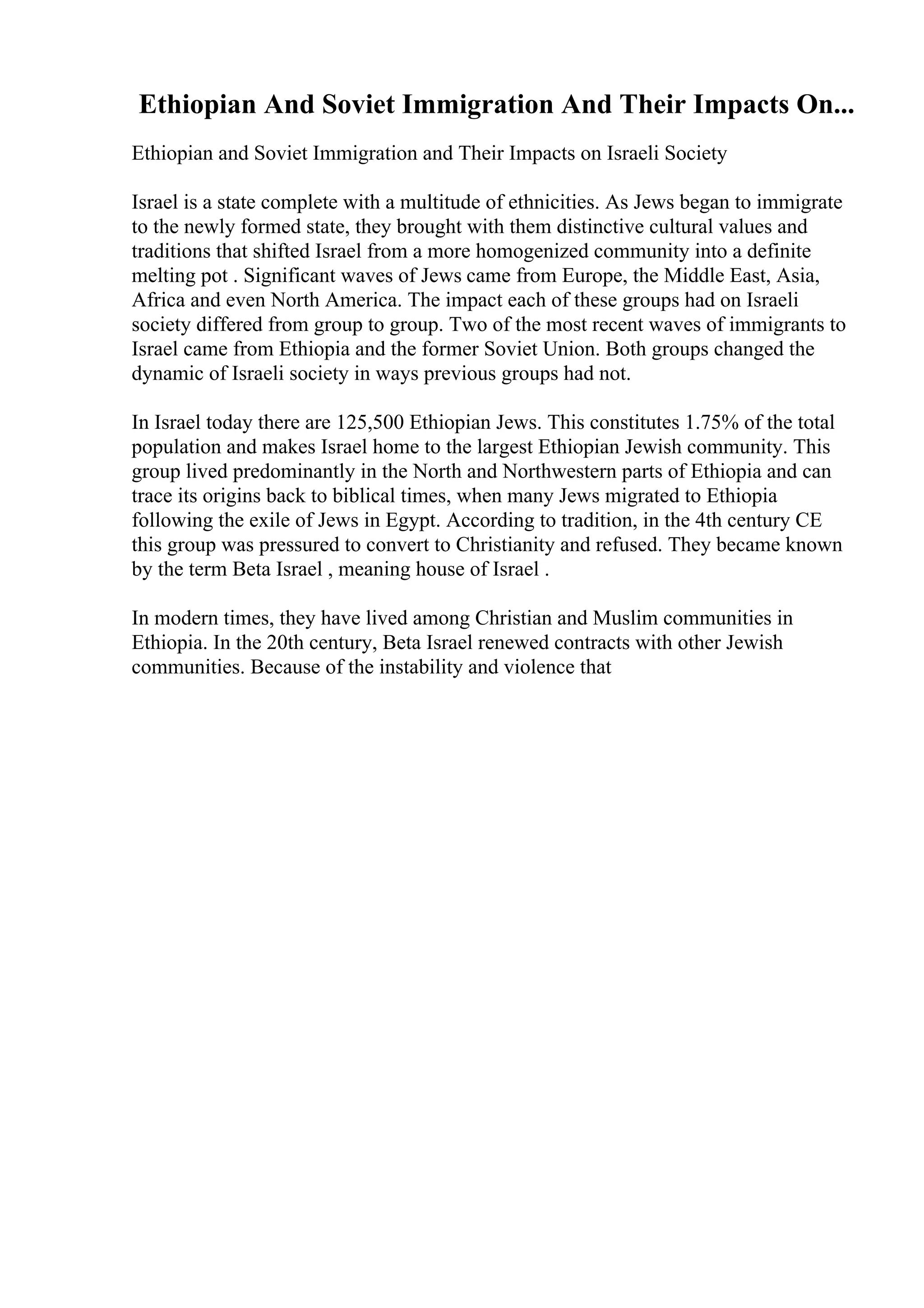 Ethiopian And Soviet Immigration And Their Impacts On...
Ethiopian and Soviet Immigration and Their Impacts on Israeli Society
Israel is a state complete with a multitude of ethnicities. As Jews began to immigrate
to the newly formed state, they brought with them distinctive cultural values and
traditions that shifted Israel from a more homogenized community into a definite
melting pot . Significant waves of Jews came from Europe, the Middle East, Asia,
Africa and even North America. The impact each of these groups had on Israeli
society differed from group to group. Two of the most recent waves of immigrants to
Israel came from Ethiopia and the former Soviet Union. Both groups changed the
dynamic of Israeli society in ways previous groups had not.
In Israel today there are 125,500 Ethiopian Jews. This constitutes 1.75% of the total
population and makes Israel home to the largest Ethiopian Jewish community. This
group lived predominantly in the North and Northwestern parts of Ethiopia and can
trace its origins back to biblical times, when many Jews migrated to Ethiopia
following the exile of Jews in Egypt. According to tradition, in the 4th century CE
this group was pressured to convert to Christianity and refused. They became known
by the term Beta Israel , meaning house of Israel .
In modern times, they have lived among Christian and Muslim communities in
Ethiopia. In the 20th century, Beta Israel renewed contracts with other Jewish
communities. Because of the instability and violence that
 