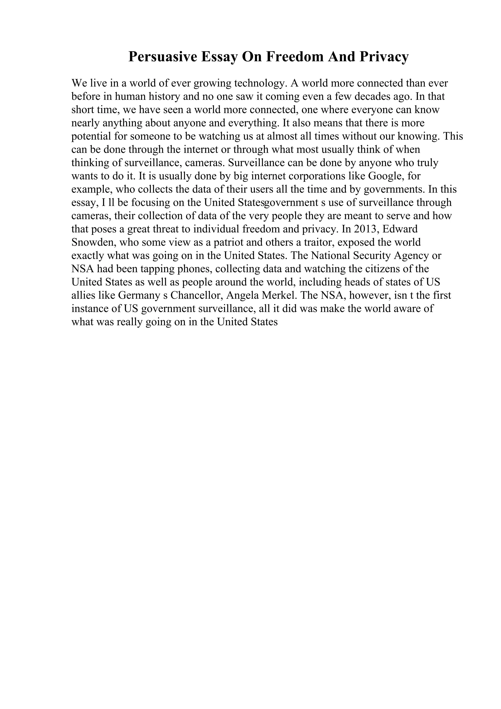 Persuasive Essay On Freedom And Privacy
We live in a world of ever growing technology. A world more connected than ever
before in human history and no one saw it coming even a few decades ago. In that
short time, we have seen a world more connected, one where everyone can know
nearly anything about anyone and everything. It also means that there is more
potential for someone to be watching us at almost all times without our knowing. This
can be done through the internet or through what most usually think of when
thinking of surveillance, cameras. Surveillance can be done by anyone who truly
wants to do it. It is usually done by big internet corporations like Google, for
example, who collects the data of their users all the time and by governments. In this
essay, I ll be focusing on the United Statesgovernment s use of surveillance through
cameras, their collection of data of the very people they are meant to serve and how
that poses a great threat to individual freedom and privacy. In 2013, Edward
Snowden, who some view as a patriot and others a traitor, exposed the world
exactly what was going on in the United States. The National Security Agency or
NSA had been tapping phones, collecting data and watching the citizens of the
United States as well as people around the world, including heads of states of US
allies like Germany s Chancellor, Angela Merkel. The NSA, however, isn t the first
instance of US government surveillance, all it did was make the world aware of
what was really going on in the United States
 