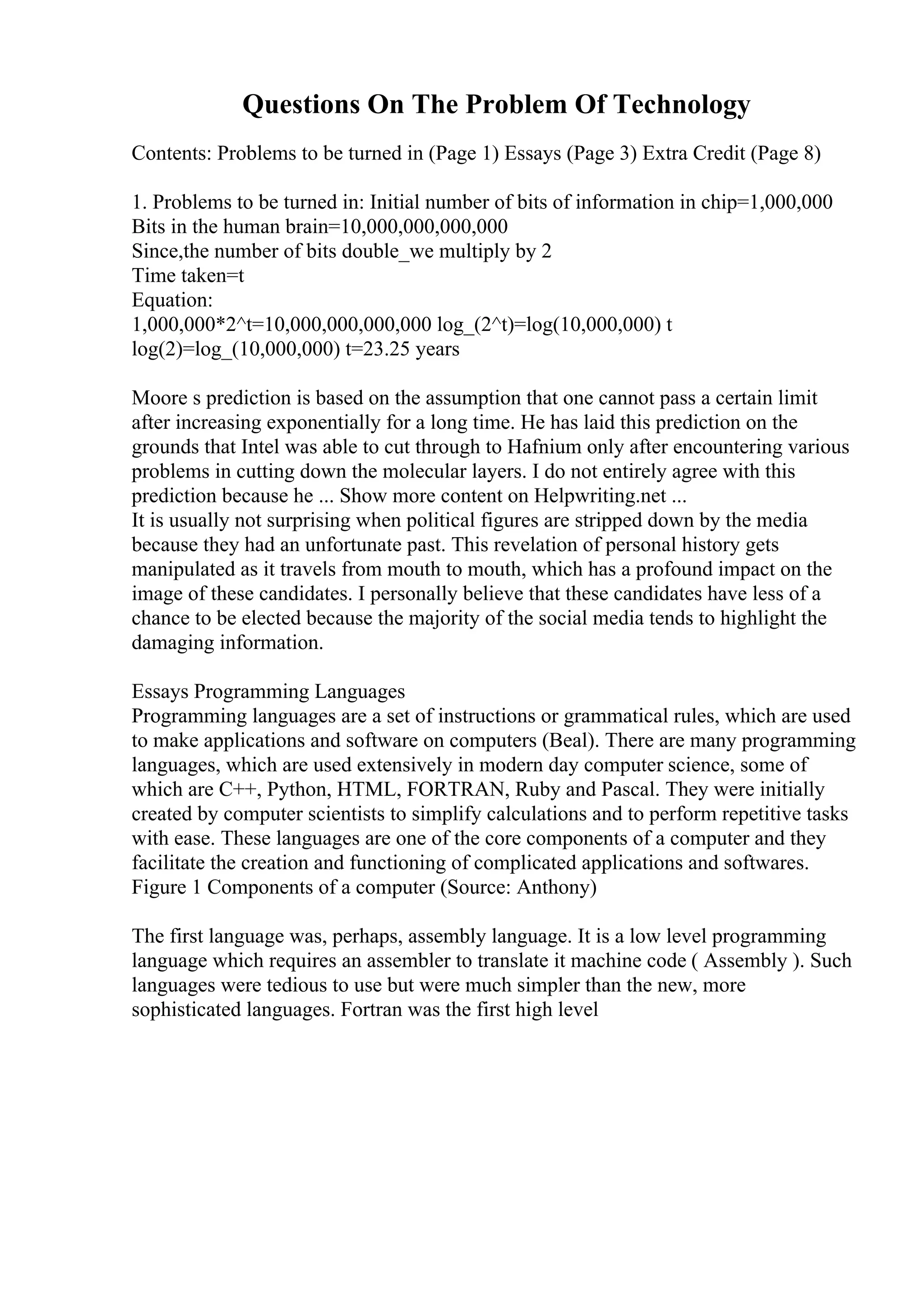Questions On The Problem Of Technology
Contents: Problems to be turned in (Page 1) Essays (Page 3) Extra Credit (Page 8)
1. Problems to be turned in: Initial number of bits of information in chip=1,000,000
Bits in the human brain=10,000,000,000,000
Since,the number of bits double_we multiply by 2
Time taken=t
Equation:
1,000,000*2^t=10,000,000,000,000 log_(2^t)=log(10,000,000) t
log(2)=log_(10,000,000) t=23.25 years
Moore s prediction is based on the assumption that one cannot pass a certain limit
after increasing exponentially for a long time. He has laid this prediction on the
grounds that Intel was able to cut through to Hafnium only after encountering various
problems in cutting down the molecular layers. I do not entirely agree with this
prediction because he ... Show more content on Helpwriting.net ...
It is usually not surprising when political figures are stripped down by the media
because they had an unfortunate past. This revelation of personal history gets
manipulated as it travels from mouth to mouth, which has a profound impact on the
image of these candidates. I personally believe that these candidates have less of a
chance to be elected because the majority of the social media tends to highlight the
damaging information.
Essays Programming Languages
Programming languages are a set of instructions or grammatical rules, which are used
to make applications and software on computers (Beal). There are many programming
languages, which are used extensively in modern day computer science, some of
which are C++, Python, HTML, FORTRAN, Ruby and Pascal. They were initially
created by computer scientists to simplify calculations and to perform repetitive tasks
with ease. These languages are one of the core components of a computer and they
facilitate the creation and functioning of complicated applications and softwares.
Figure 1 Components of a computer (Source: Anthony)
The first language was, perhaps, assembly language. It is a low level programming
language which requires an assembler to translate it machine code ( Assembly ). Such
languages were tedious to use but were much simpler than the new, more
sophisticated languages. Fortran was the first high level
 
