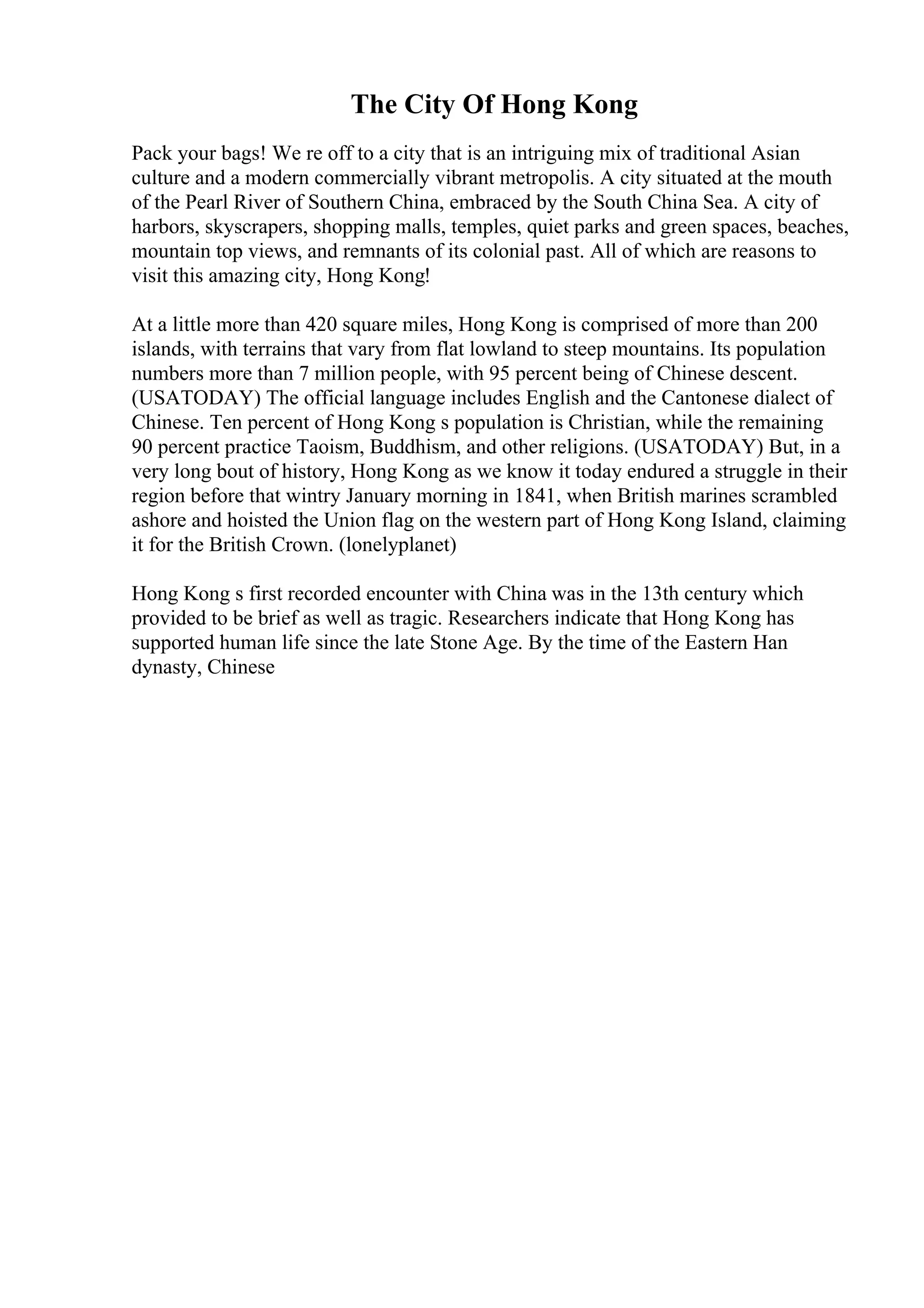 The City Of Hong Kong
Pack your bags! We re off to a city that is an intriguing mix of traditional Asian
culture and a modern commercially vibrant metropolis. A city situated at the mouth
of the Pearl River of Southern China, embraced by the South China Sea. A city of
harbors, skyscrapers, shopping malls, temples, quiet parks and green spaces, beaches,
mountain top views, and remnants of its colonial past. All of which are reasons to
visit this amazing city, Hong Kong!
At a little more than 420 square miles, Hong Kong is comprised of more than 200
islands, with terrains that vary from flat lowland to steep mountains. Its population
numbers more than 7 million people, with 95 percent being of Chinese descent.
(USATODAY) The official language includes English and the Cantonese dialect of
Chinese. Ten percent of Hong Kong s population is Christian, while the remaining
90 percent practice Taoism, Buddhism, and other religions. (USATODAY) But, in a
very long bout of history, Hong Kong as we know it today endured a struggle in their
region before that wintry January morning in 1841, when British marines scrambled
ashore and hoisted the Union flag on the western part of Hong Kong Island, claiming
it for the British Crown. (lonelyplanet)
Hong Kong s first recorded encounter with China was in the 13th century which
provided to be brief as well as tragic. Researchers indicate that Hong Kong has
supported human life since the late Stone Age. By the time of the Eastern Han
dynasty, Chinese
 