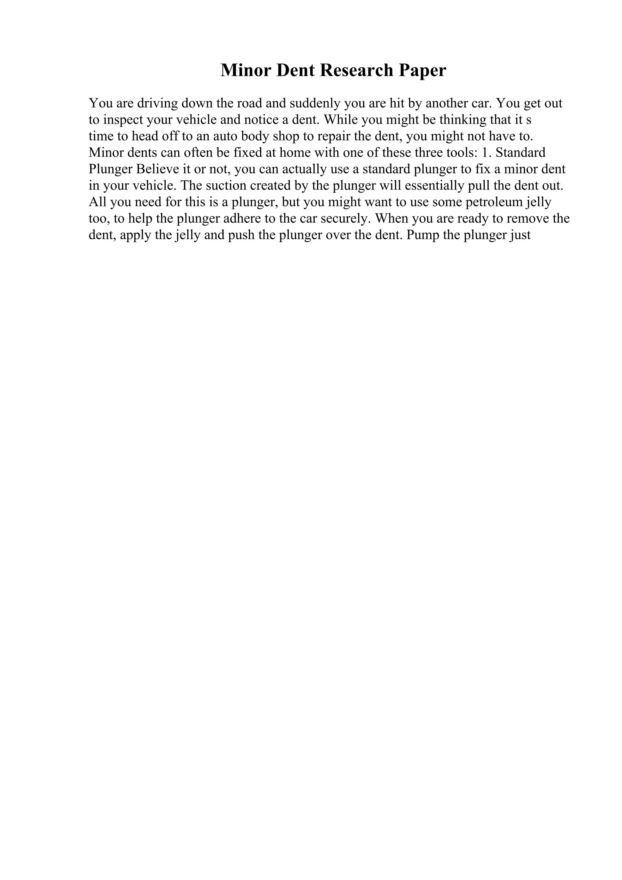 Minor Dent Research Paper
You are driving down the road and suddenly you are hit by another car. You get out
to inspect your vehicle and notice a dent. While you might be thinking that it s
time to head off to an auto body shop to repair the dent, you might not have to.
Minor dents can often be fixed at home with one of these three tools: 1. Standard
Plunger Believe it or not, you can actually use a standard plunger to fix a minor dent
in your vehicle. The suction created by the plunger will essentially pull the dent out.
All you need for this is a plunger, but you might want to use some petroleum jelly
too, to help the plunger adhere to the car securely. When you are ready to remove the
dent, apply the jelly and push the plunger over the dent. Pump the plunger just
 
