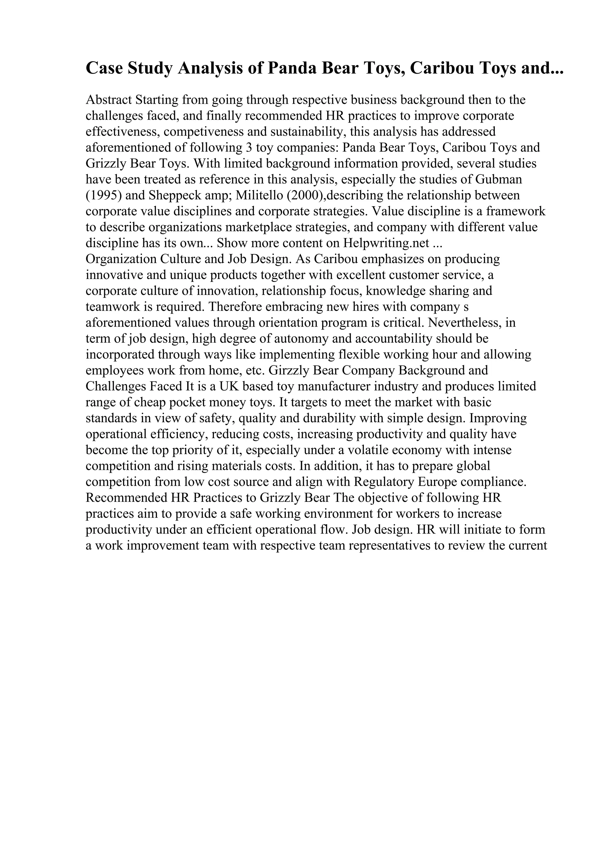 Case Study Analysis of Panda Bear Toys, Caribou Toys and...
Abstract Starting from going through respective business background then to the
challenges faced, and finally recommended HR practices to improve corporate
effectiveness, competiveness and sustainability, this analysis has addressed
aforementioned of following 3 toy companies: Panda Bear Toys, Caribou Toys and
Grizzly Bear Toys. With limited background information provided, several studies
have been treated as reference in this analysis, especially the studies of Gubman
(1995) and Sheppeck amp; Militello (2000),describing the relationship between
corporate value disciplines and corporate strategies. Value discipline is a framework
to describe organizations marketplace strategies, and company with different value
discipline has its own... Show more content on Helpwriting.net ...
Organization Culture and Job Design. As Caribou emphasizes on producing
innovative and unique products together with excellent customer service, a
corporate culture of innovation, relationship focus, knowledge sharing and
teamwork is required. Therefore embracing new hires with company s
aforementioned values through orientation program is critical. Nevertheless, in
term of job design, high degree of autonomy and accountability should be
incorporated through ways like implementing flexible working hour and allowing
employees work from home, etc. Girzzly Bear Company Background and
Challenges Faced It is a UK based toy manufacturer industry and produces limited
range of cheap pocket money toys. It targets to meet the market with basic
standards in view of safety, quality and durability with simple design. Improving
operational efficiency, reducing costs, increasing productivity and quality have
become the top priority of it, especially under a volatile economy with intense
competition and rising materials costs. In addition, it has to prepare global
competition from low cost source and align with Regulatory Europe compliance.
Recommended HR Practices to Grizzly Bear The objective of following HR
practices aim to provide a safe working environment for workers to increase
productivity under an efficient operational flow. Job design. HR will initiate to form
a work improvement team with respective team representatives to review the current
 