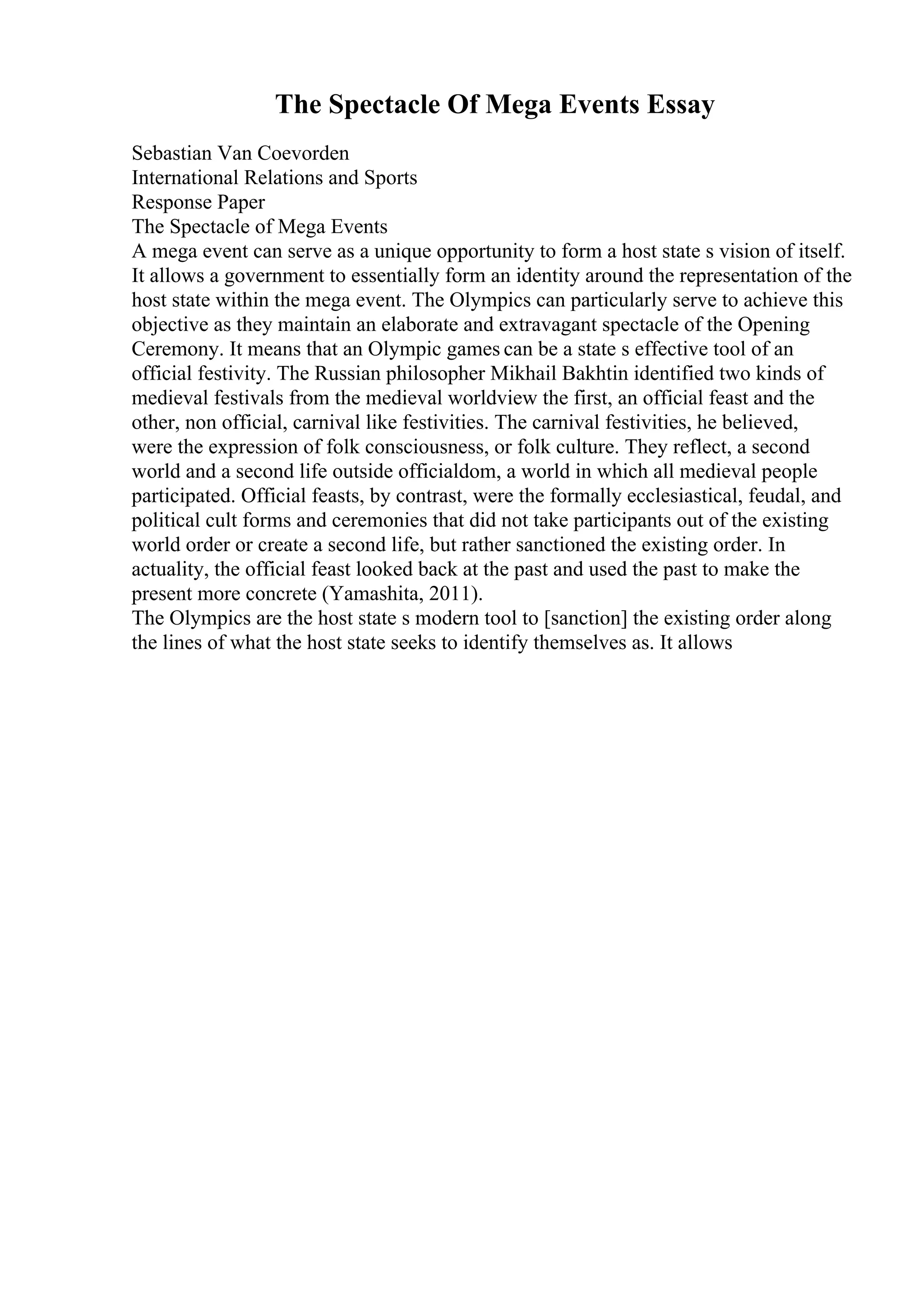 The Spectacle Of Mega Events Essay
Sebastian Van Coevorden
International Relations and Sports
Response Paper
The Spectacle of Mega Events
A mega event can serve as a unique opportunity to form a host state s vision of itself.
It allows a government to essentially form an identity around the representation of the
host state within the mega event. The Olympics can particularly serve to achieve this
objective as they maintain an elaborate and extravagant spectacle of the Opening
Ceremony. It means that an Olympic games can be a state s effective tool of an
official festivity. The Russian philosopher Mikhail Bakhtin identified two kinds of
medieval festivals from the medieval worldview the first, an official feast and the
other, non official, carnival like festivities. The carnival festivities, he believed,
were the expression of folk consciousness, or folk culture. They reflect, a second
world and a second life outside officialdom, a world in which all medieval people
participated. Official feasts, by contrast, were the formally ecclesiastical, feudal, and
political cult forms and ceremonies that did not take participants out of the existing
world order or create a second life, but rather sanctioned the existing order. In
actuality, the official feast looked back at the past and used the past to make the
present more concrete (Yamashita, 2011).
The Olympics are the host state s modern tool to [sanction] the existing order along
the lines of what the host state seeks to identify themselves as. It allows
 