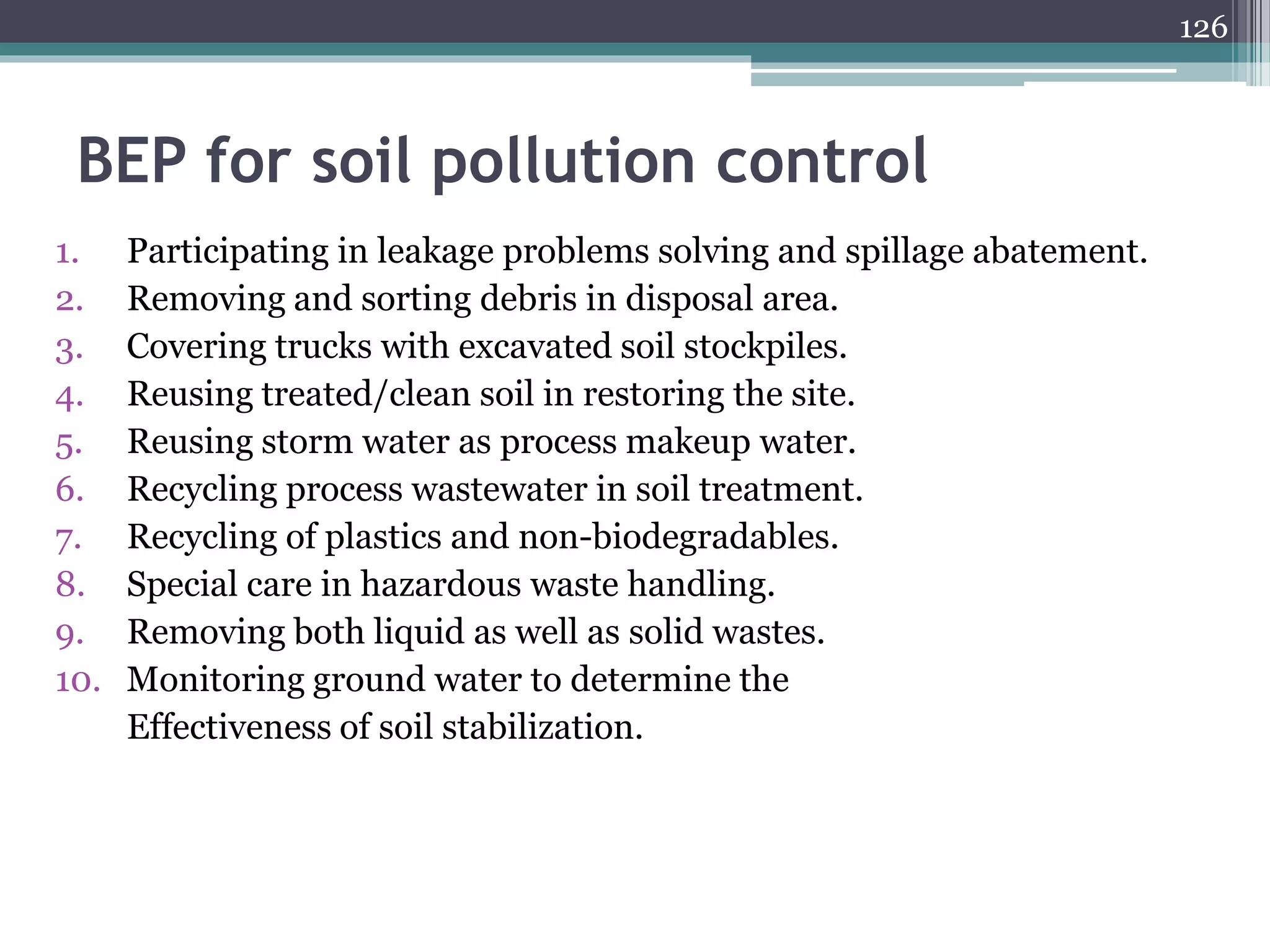 BEP for soil pollution control
1. Participating in leakage problems solving and spillage abatement.
2. Removing and sorting debris in disposal area.
3. Covering trucks with excavated soil stockpiles.
4. Reusing treated/clean soil in restoring the site.
5. Reusing storm water as process makeup water.
6. Recycling process wastewater in soil treatment.
7. Recycling of plastics and non-biodegradables.
8. Special care in hazardous waste handling.
9. Removing both liquid as well as solid wastes.
10. Monitoring ground water to determine the
Effectiveness of soil stabilization.
126
 