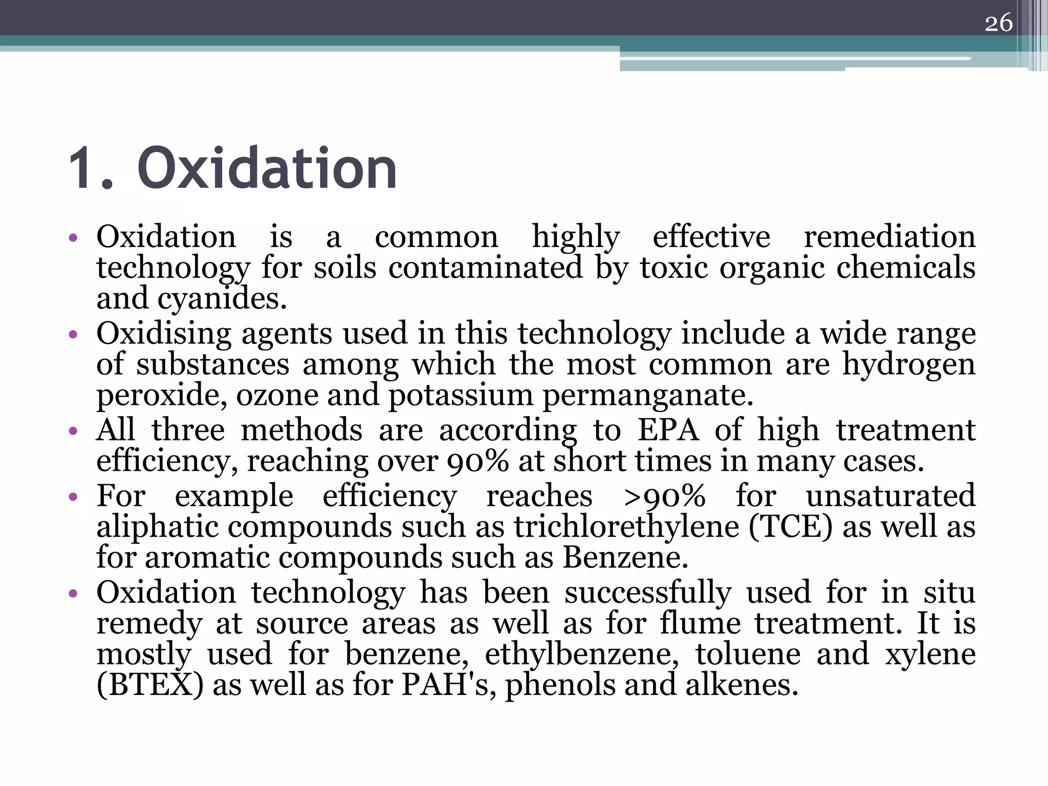 1. Oxidation
• Oxidation is a common highly effective remediation
technology for soils contaminated by toxic organic chemicals
and cyanides.
• Oxidising agents used in this technology include a wide range
of substances among which the most common are hydrogen
peroxide, ozone and potassium permanganate.
• All three methods are according to EPA of high treatment
efficiency, reaching over 90% at short times in many cases.
• For example efficiency reaches >90% for unsaturated
aliphatic compounds such as trichlorethylene (TCE) as well as
for aromatic compounds such as Benzene.
• Oxidation technology has been successfully used for in situ
remedy at source areas as well as for flume treatment. It is
mostly used for benzene, ethylbenzene, toluene and xylene
(BTEX) as well as for PAH's, phenols and alkenes.
26
 