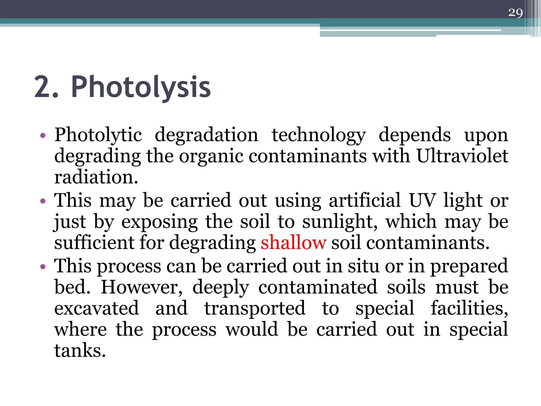2. Photolysis
• Photolytic degradation technology depends upon
degrading the organic contaminants with Ultraviolet
radiation.
• This may be carried out using artificial UV light or
just by exposing the soil to sunlight, which may be
sufficient for degrading shallow soil contaminants.
• This process can be carried out in situ or in prepared
bed. However, deeply contaminated soils must be
excavated and transported to special facilities,
where the process would be carried out in special
tanks.
29
 