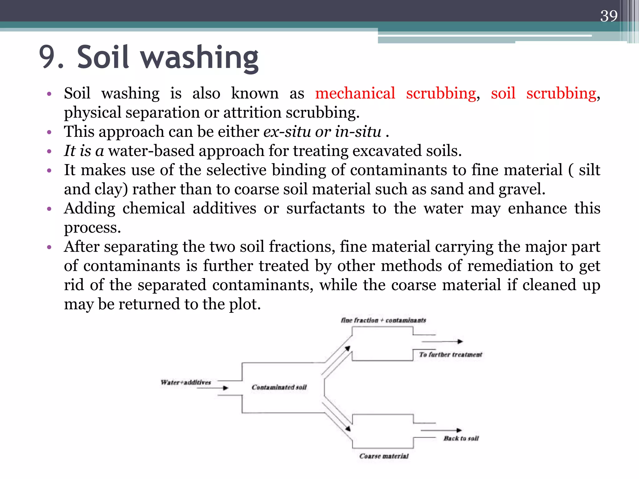 9. Soil washing
• Soil washing is also known as mechanical scrubbing, soil scrubbing,
physical separation or attrition scrubbing.
• This approach can be either ex-situ or in-situ .
• It is a water-based approach for treating excavated soils.
• It makes use of the selective binding of contaminants to fine material ( silt
and clay) rather than to coarse soil material such as sand and gravel.
• Adding chemical additives or surfactants to the water may enhance this
process.
• After separating the two soil fractions, fine material carrying the major part
of contaminants is further treated by other methods of remediation to get
rid of the separated contaminants, while the coarse material if cleaned up
may be returned to the plot.
39
 