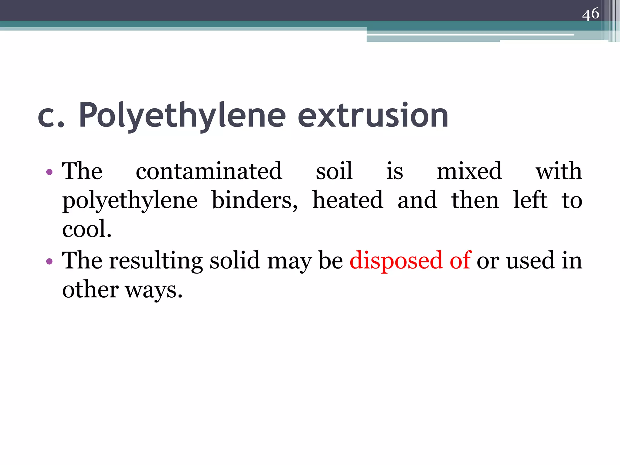c. Polyethylene extrusion
• The contaminated soil is mixed with
polyethylene binders, heated and then left to
cool.
• The resulting solid may be disposed of or used in
other ways.
46
 