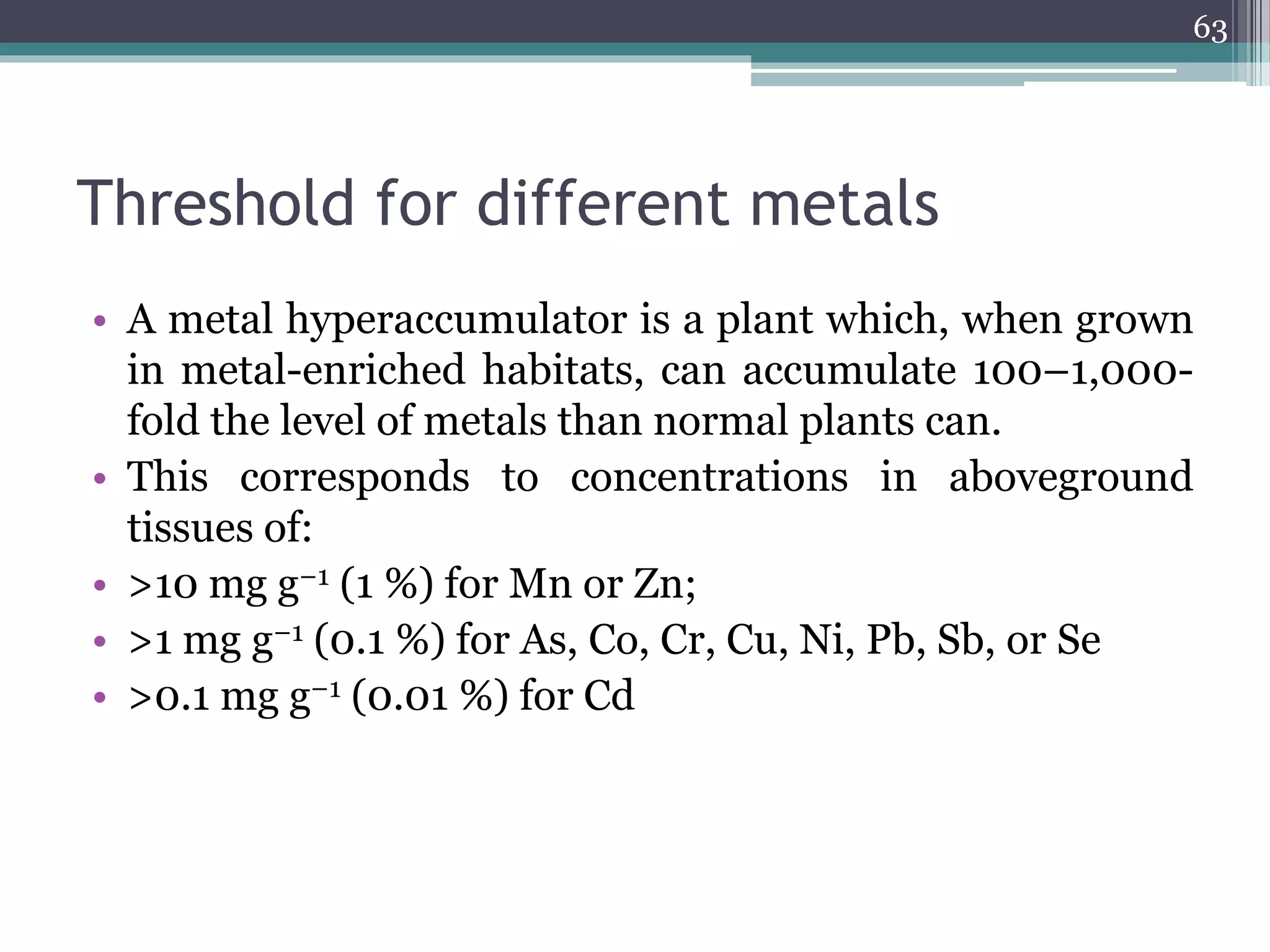 Threshold for different metals
• A metal hyperaccumulator is a plant which, when grown
in metal-enriched habitats, can accumulate 100–1,000-
fold the level of metals than normal plants can.
• This corresponds to concentrations in aboveground
tissues of:
• >10 mg g−1 (1 %) for Mn or Zn;
• >1 mg g−1 (0.1 %) for As, Co, Cr, Cu, Ni, Pb, Sb, or Se
• >0.1 mg g−1 (0.01 %) for Cd
63
 