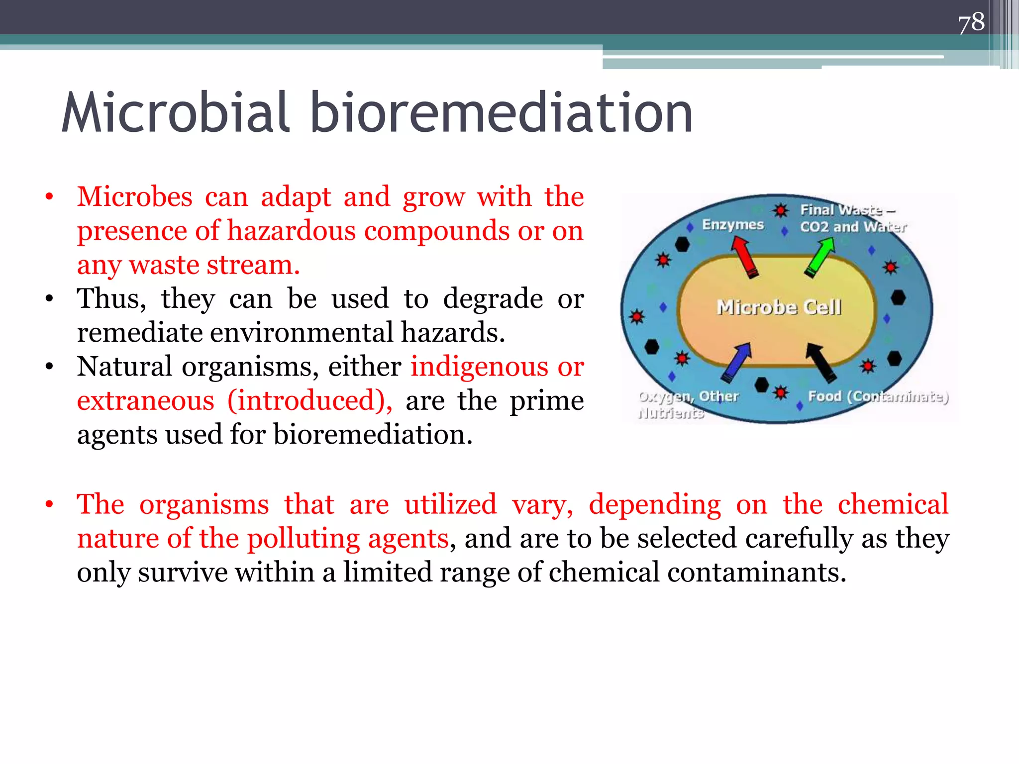 Microbial bioremediation
78
• Microbes can adapt and grow with the
presence of hazardous compounds or on
any waste stream.
• Thus, they can be used to degrade or
remediate environmental hazards.
• Natural organisms, either indigenous or
extraneous (introduced), are the prime
agents used for bioremediation.
• The organisms that are utilized vary, depending on the chemical
nature of the polluting agents, and are to be selected carefully as they
only survive within a limited range of chemical contaminants.
 