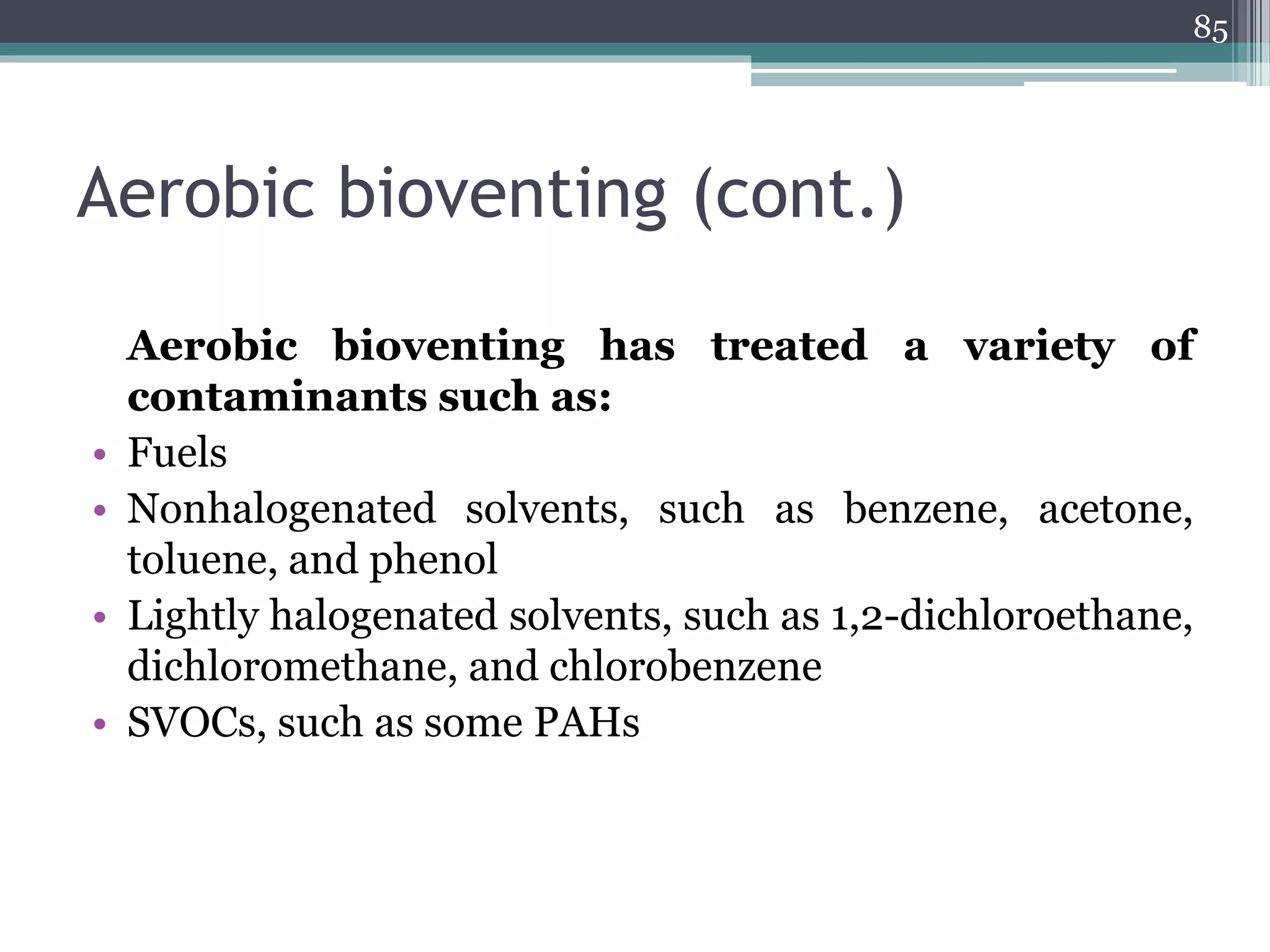 Aerobic bioventing (cont.)
Aerobic bioventing has treated a variety of
contaminants such as:
• Fuels
• Nonhalogenated solvents, such as benzene, acetone,
toluene, and phenol
• Lightly halogenated solvents, such as 1,2-dichloroethane,
dichloromethane, and chlorobenzene
• SVOCs, such as some PAHs
85
 