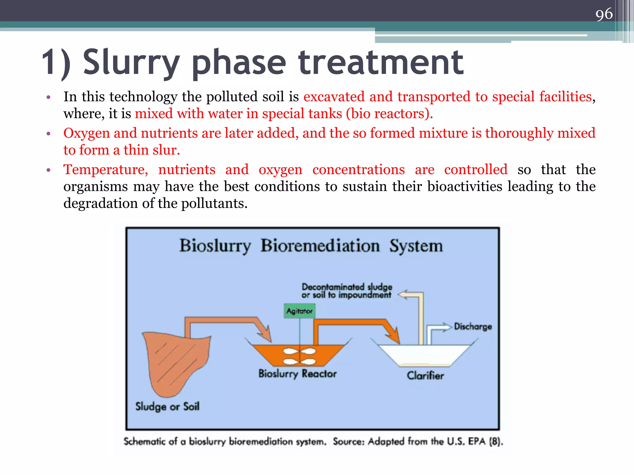 1) Slurry phase treatment
• In this technology the polluted soil is excavated and transported to special facilities,
where, it is mixed with water in special tanks (bio reactors).
• Oxygen and nutrients are later added, and the so formed mixture is thoroughly mixed
to form a thin slur.
• Temperature, nutrients and oxygen concentrations are controlled so that the
organisms may have the best conditions to sustain their bioactivities leading to the
degradation of the pollutants.
96
 
