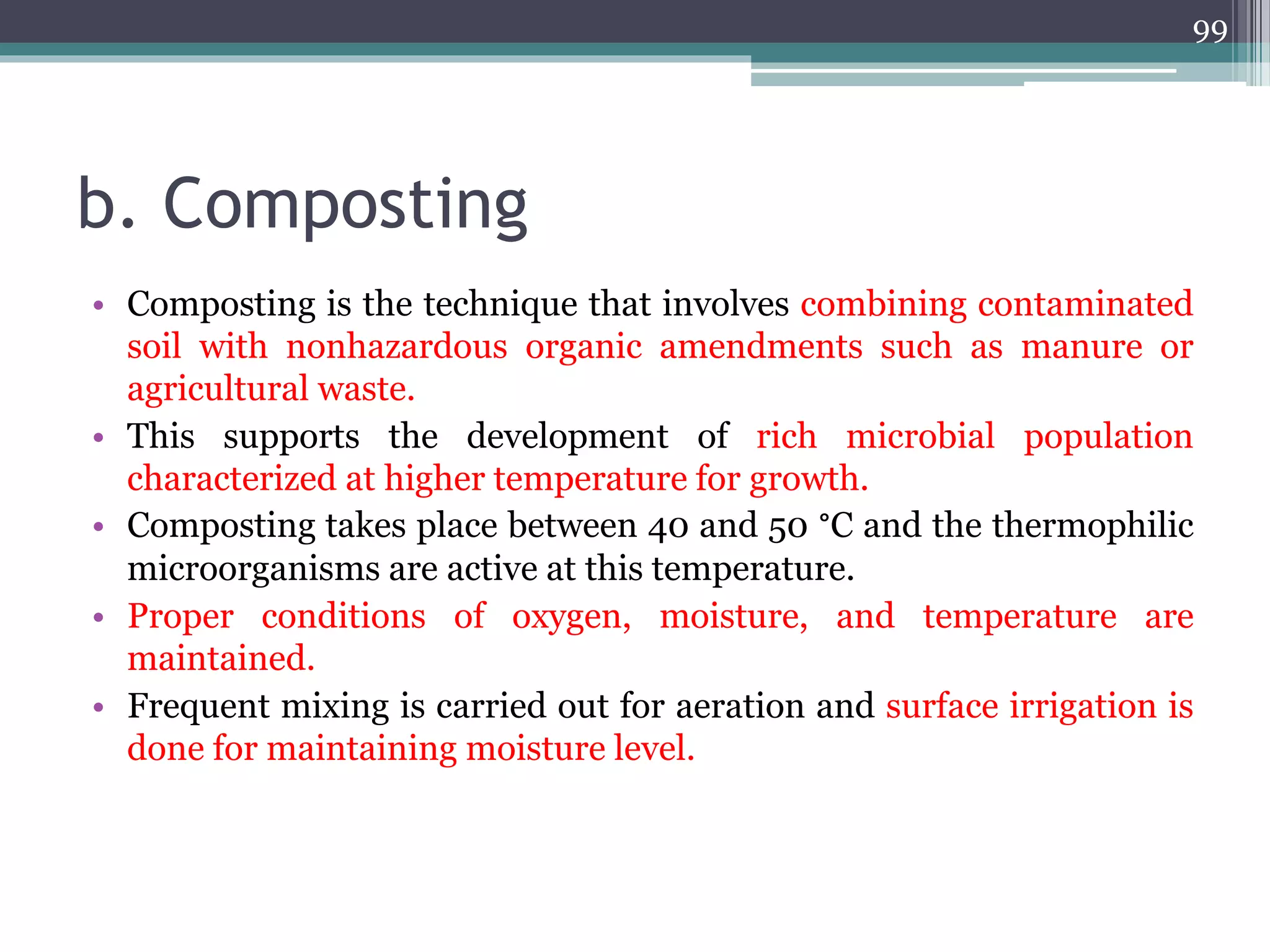 b. Composting
• Composting is the technique that involves combining contaminated
soil with nonhazardous organic amendments such as manure or
agricultural waste.
• This supports the development of rich microbial population
characterized at higher temperature for growth.
• Composting takes place between 40 and 50 °C and the thermophilic
microorganisms are active at this temperature.
• Proper conditions of oxygen, moisture, and temperature are
maintained.
• Frequent mixing is carried out for aeration and surface irrigation is
done for maintaining moisture level.
99
 