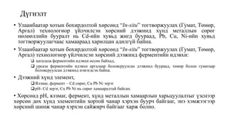 Дүгнэлт
• Улаанбаатар хотын бохирдолтой хөрсөнд “In-situ” тогтворжуулах (Гумат, Төмөр,
Аргал) технологиор үйлчилсэн хөрсний дээжинд хүнд металлын сөрөг
нөлөөллийн бууралт нь Cd-ийн хувьд жигд буураад, Pb, Cu, Ni-ийн хувьд
тогтворжуулагчаас хамаараад харилцан адилгүй байна.
• Улаанбаатар хотын бохирдолтой хөрсөнд “In-situ” тогтворжуулах (Гумат, Төмөр,
Аргал) технологиор үйлчилсэн хөрсний дээжинд ферментийн идэвхи:
 каталаза ферментийн идэвхи өссөн байхад,
 уреаза ферментийн идэвхи аргалаар боловсруулсан дээжинд буураад, төмөр болон гуматаар
боловсруулсан дээжинд нэмэгдсэн байна.
• Дээжний хүнд элемент,
Ялзмаг, фермент – Cd сөрөг, Cu Pb Ni эерэг
рН- Cd эерэг, Cu Pb Ni нь сөрөг хамааралтай байсан.
• Хөрсөнд pH, ялзмаг, фермент, хүнд металлын хамаарлын харьцуулалтыг үзснээр
хөрсөн дөх хүнд элементийн хортой чанар хэрхэн буурч байгааг, энэ хэмжээгээр
хөрсний шинж чанар хэрхэн сайжирч байгааг харж болно.
 